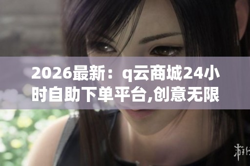 2026最新：q云商城24小时自助下单平台,创意无限打造专属云空间新