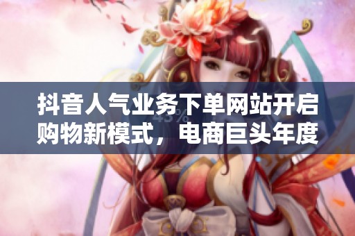 抖音人气业务下单网站开启购物新模式，电商巨头年度财报数据引热议