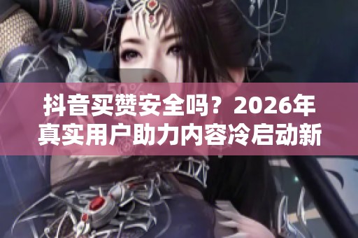 抖音买赞安全吗?2026年真实用户助力内容冷启动新方法 抖音买赞安全吗?2026年真实用户助力内容冷启动新方法
