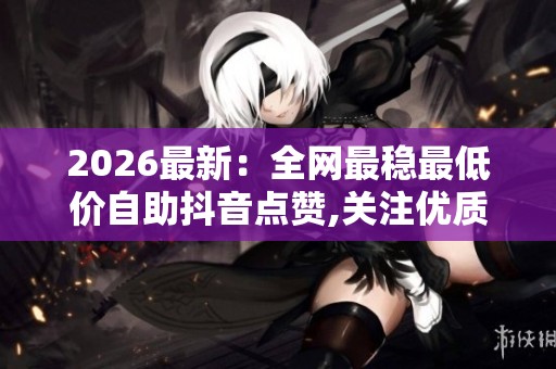 2026最新：全网最稳最低价自助抖音点赞,关注优质内容创作实用技巧