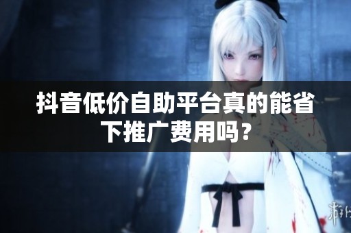 抖音低价自助平台真的能省下推广费用吗? 抖音低价自助平台真的能省下推广费用吗?