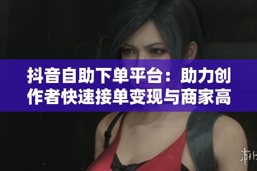抖音自助下单平台:助力创作者快速接单变现与商家高效推广 抖音自助下单平台:助力创作者快速接单变现与商家高效推广