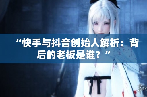 “快手与抖音创始人解析：背后的老板是谁？”