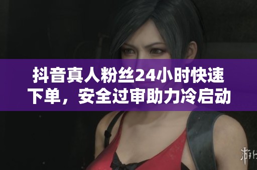 抖音真人粉丝24小时快速下单，安全过审助力冷启动效果显著