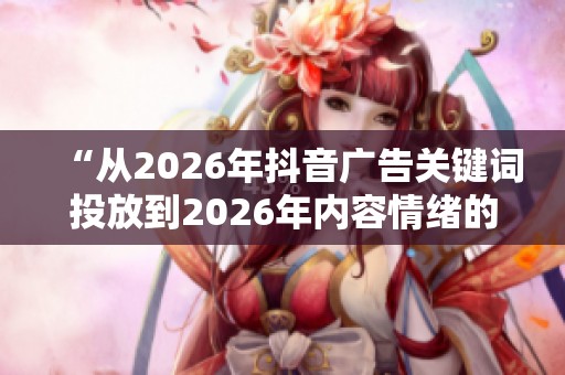 “从2026年抖音广告关键词投放到2026年内容情绪的重要性探讨”