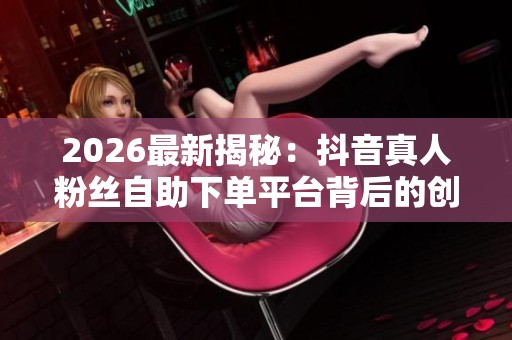 2026最新揭秘：抖音真人粉丝自助下单平台背后的创作者经济浪潮