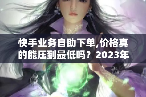 快手业务自助下单,价格真的能压到最低吗？2023年实测分析 - 沂水众