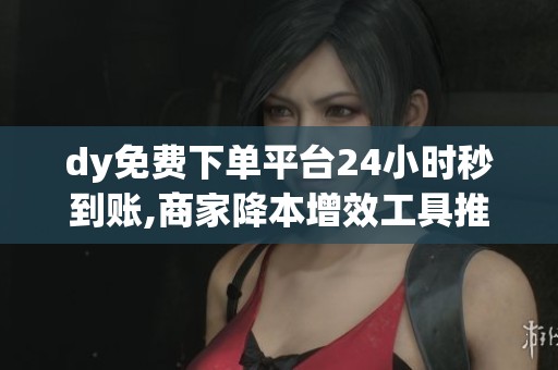 dy免费下单平台24小时秒到账,商家降本增效工具推荐_资讯