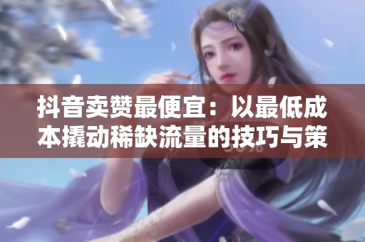 抖音卖赞最便宜：以最低成本撬动稀缺流量的技巧与策略