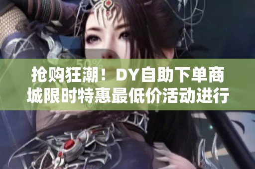 抢购狂潮！DY自助下单商城限时特惠最低价活动进行中