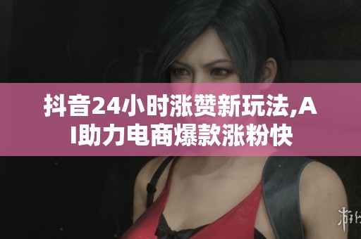 抖音24小时涨赞新玩法,AI助力电商爆款涨粉快