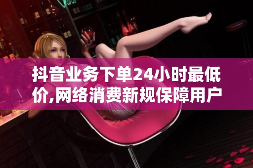 抖音业务下单24小时最低价,网络消费新规保障用户知情权利