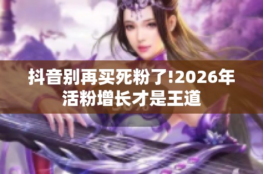 抖音别再买死粉了!2026年活粉增长才是王道