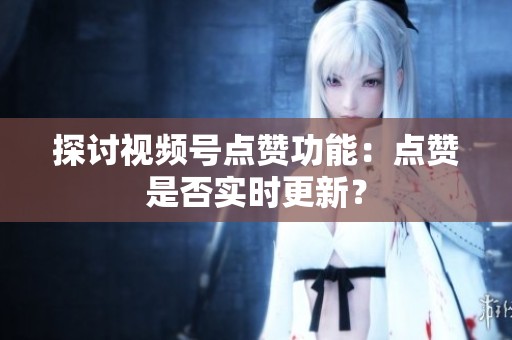 探讨视频号点赞功能：点赞是否实时更新？