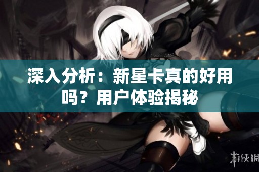 深入分析：新星卡真的好用吗？用户体验揭秘