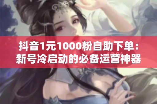 抖音1元1000粉自助下单：新号冷启动的必备运营神器解析