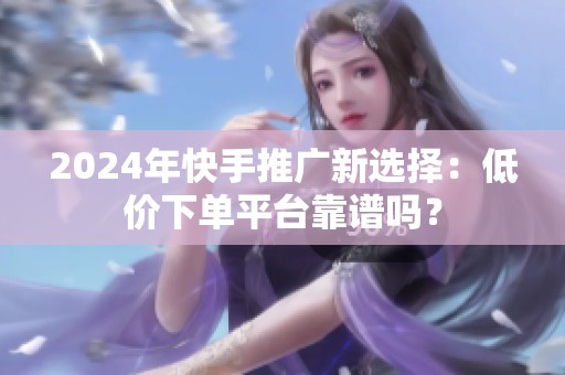 2024年快手推广新选择：低价下单平台靠谱吗？