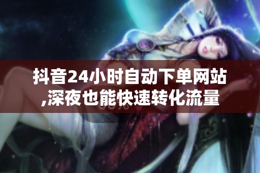 抖音24小时自动下单网站,深夜也能快速转化流量