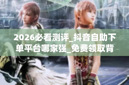 2026必看测评_抖音自助下单平台哪家强_免费领取背后的优缺点与