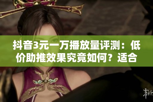 抖音3元一万播放量评测：低价助推效果究竟如何？适合哪些用户购买？