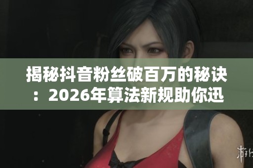 揭秘抖音粉丝破百万的秘诀：2026年算法新规助你迅速涨粉