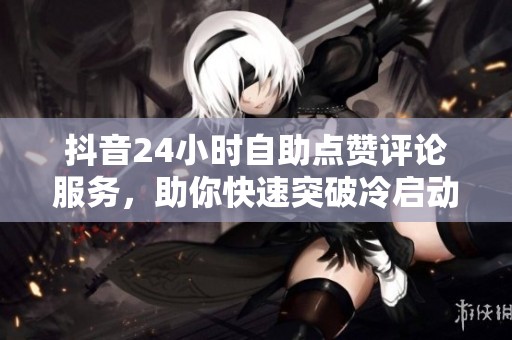 抖音24小时自助点赞评论服务，助你快速突破冷启动，提升账号信任度