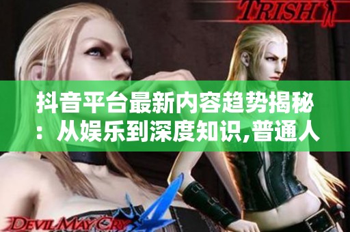 抖音平台最新内容趋势揭秘：从娱乐到深度知识,普通人也能火