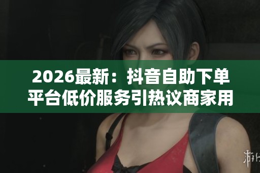 2026最新:抖音自助下单平台低价服务引热议商家用户各执一词个性化 2026最新:抖音自助下单平台低价服务引热议商家用户各执一词个性化