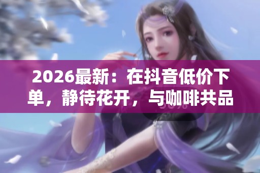 2026最新：在抖音低价下单，静待花开，与咖啡共品岁月的沉淀