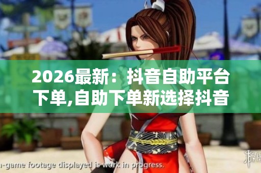 2026最新：抖音自助平台下单,自助下单新选择抖音便捷服务平台专业