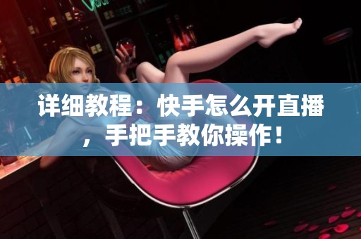 详细教程：快手怎么开直播，手把手教你操作！