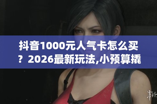 抖音1000元人气卡怎么买?2026最新玩法,小预算撬动大流量_资讯 抖音1000元人气卡怎么买?2026最新玩法,小预算撬动大流量_资讯