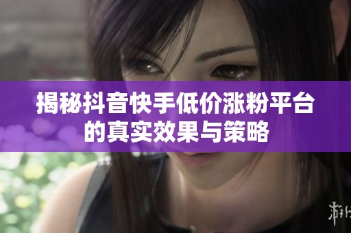 揭秘抖音快手低价涨粉平台的真实效果与策略 揭秘抖音快手低价涨粉平台的真实效果与策略