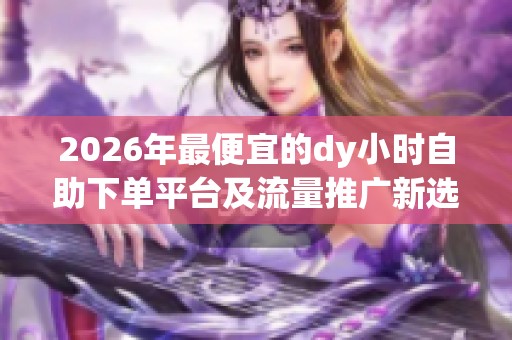 2026年最便宜的dy小时自助下单平台及流量推广新选择