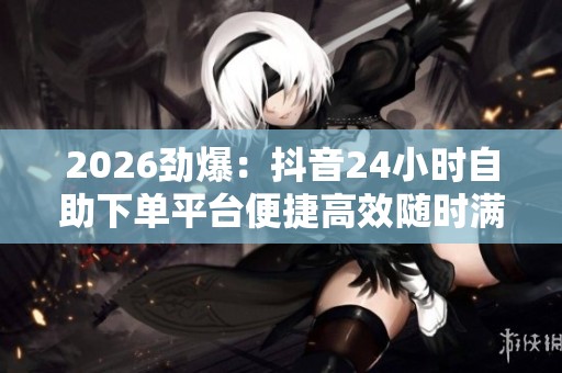 2026劲爆：抖音24小时自助下单平台便捷高效随时满足您的购买需求