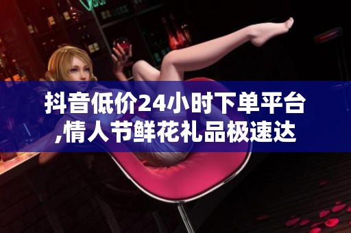 抖音低价24小时下单平台,情人节鲜花礼品极速达