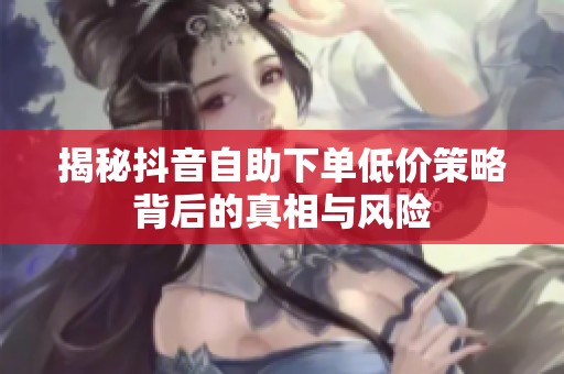 揭秘抖音自助下单低价策略背后的真相与风险