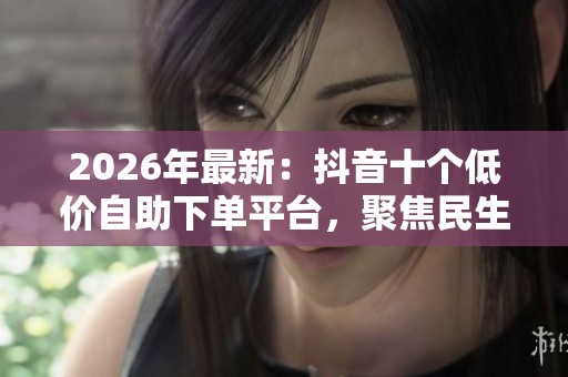 2026年最新：抖音十个低价自助下单平台，聚焦民生与网络团购消费趋势解析