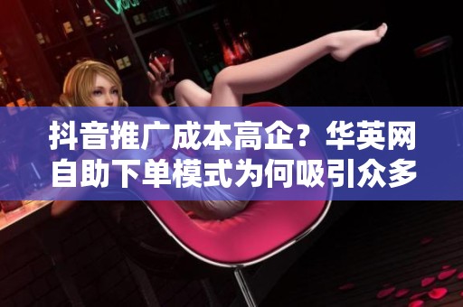 抖音推广成本高企?华英网自助下单模式为何吸引众多运营者 抖音推广成本高企?华英网自助下单模式为何吸引众多运营者