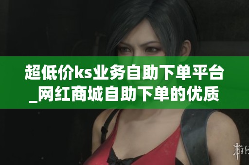超低价ks业务自助下单平台_网红商城自助下单的优质平台