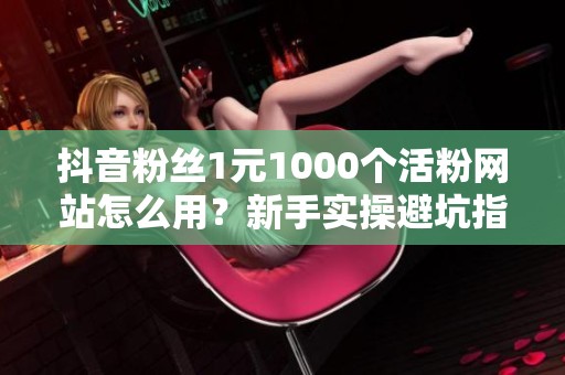 抖音粉丝1元1000个活粉网站怎么用？新手实操避坑指南