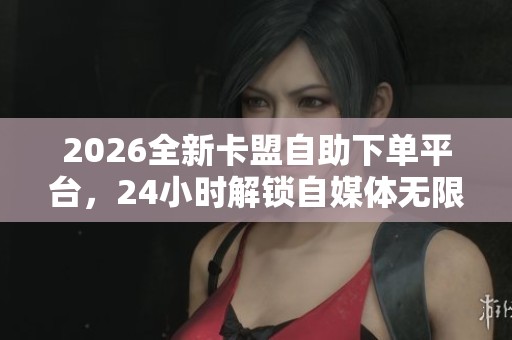 2026全新卡盟自助下单平台，24小时解锁自媒体无限创作新玩法