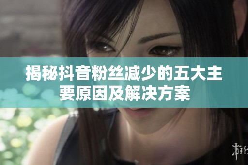 揭秘抖音粉丝减少的五大主要原因及解决方案