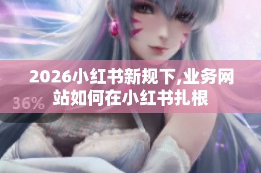 2026小红书新规下,业务网站如何在小红书扎根 2026小红书新规下,业务网站如何在小红书扎根