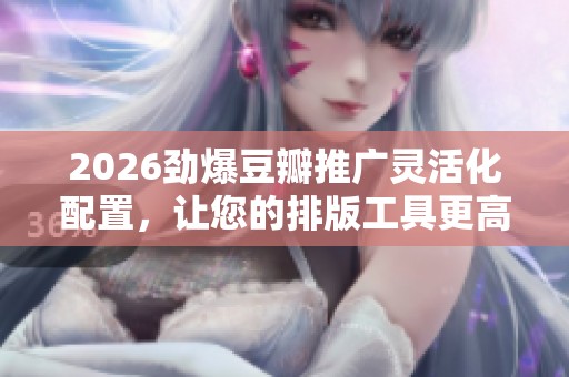2026劲爆豆瓣推广灵活化配置,让您的排版工具更高效,24小时售后服务保障 2026劲爆豆瓣推广灵活化配置,让您的排版工具更高效,24小时售后服务保障