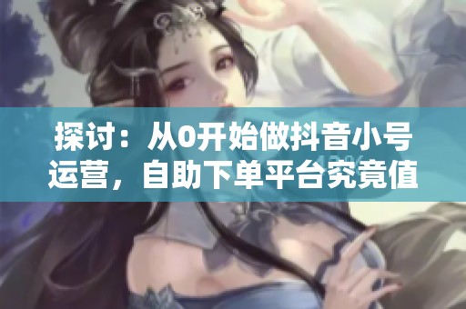 探讨：从0开始做抖音小号运营，自助下单平台究竟值不值得投资？