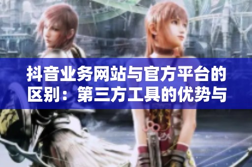 抖音业务网站与官方平台的区别：第三方工具的优势与局限性分析
