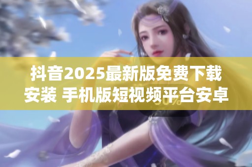 抖音2025最新版免费下载安装 手机版短视频平台安卓客户端_资讯