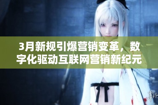 3月新规引爆营销变革,数字化驱动互联网营销新纪元 3月新规引爆营销变革,数字化驱动互联网营销新纪元