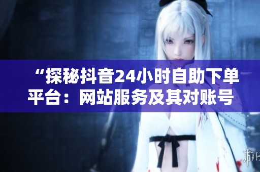 “探秘抖音24小时自助下单平台:网站服务及其对账号成长的深度解析” “探秘抖音24小时自助下单平台:网站服务及其对账号成长的深度解析”